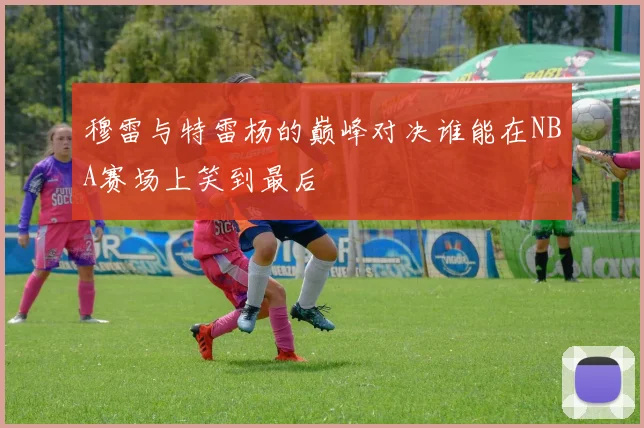 穆雷与特雷杨的巅峰对决谁能在NBA赛场上笑到最后