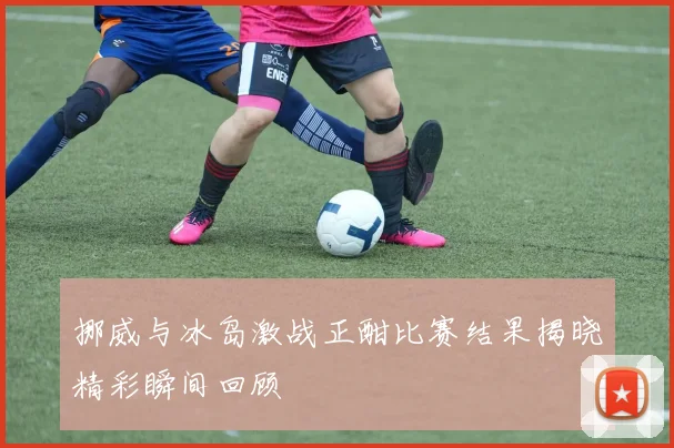挪威与冰岛激战正酣比赛结果揭晓精彩瞬间回顾