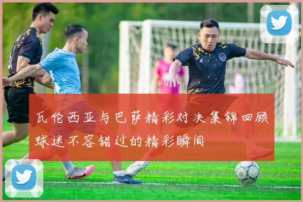 瓦伦西亚与巴萨精彩对决集锦回顾球迷不容错过的精彩瞬间