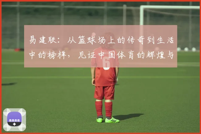 易建联：从篮球场上的传奇到生活中的榜样，见证中国体育的辉煌与变革